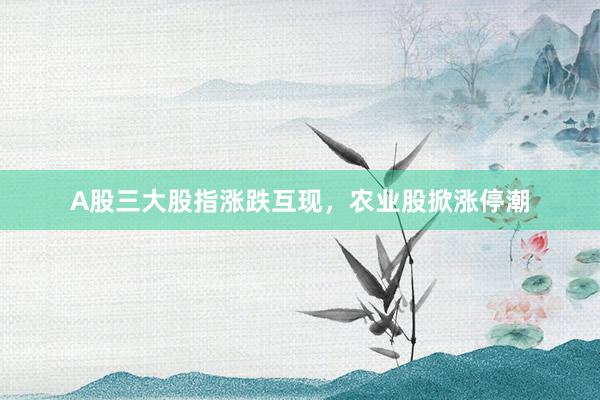 A股三大股指涨跌互现，农业股掀涨停潮