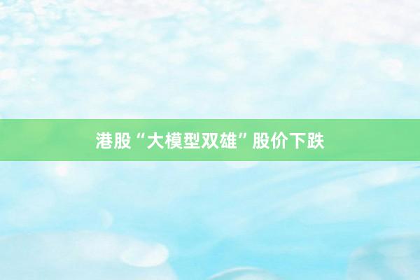 港股“大模型双雄”股价下跌