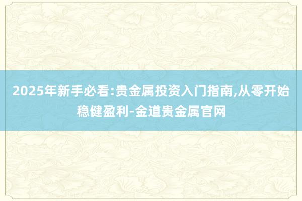 2025年新手必看:贵金属投资入门指南,从零开始稳健盈利-金道贵金属官网