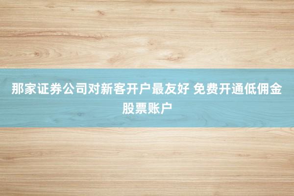 那家证券公司对新客开户最友好 免费开通低佣金股票账户
