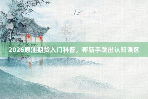 2026原油期货入门科普，帮新手跳出认知误区